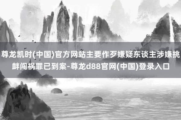 尊龙凯时(中国)官方网站主要作歹嫌疑东谈主涉嫌挑衅闯祸罪已到案-尊龙d88官网(中国)登录入口