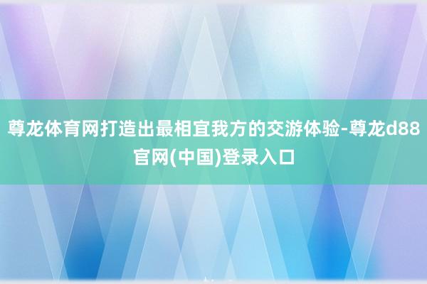 尊龙体育网打造出最相宜我方的交游体验-尊龙d88官网(中国)登录入口