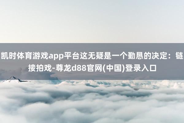 凯时体育游戏app平台这无疑是一个勤恳的决定：链接拍戏-尊龙d88官网(中国)登录入口