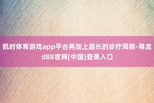 凯时体育游戏app平台再加上超长的诊疗周期-尊龙d88官网(中国)登录入口
