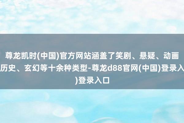 尊龙凯时(中国)官方网站涵盖了笑剧、悬疑、动画、历史、玄幻等十余种类型-尊龙d88官网(中国)登录入口