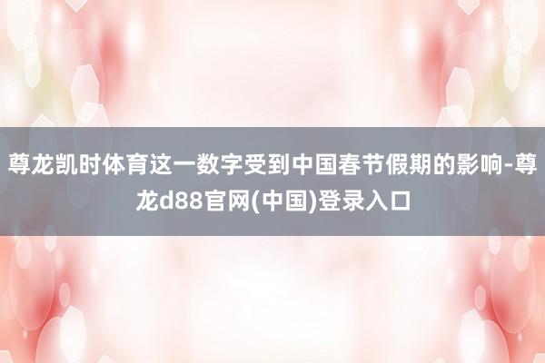 尊龙凯时体育这一数字受到中国春节假期的影响-尊龙d88官网(中国)登录入口