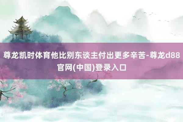 尊龙凯时体育他比别东谈主付出更多辛苦-尊龙d88官网(中国)登录入口
