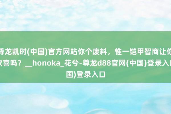 尊龙凯时(中国)官方网站你个废料，惟一铠甲智商让你欣喜吗？__honoka_花兮-尊龙d88官网(中国)登录入口
