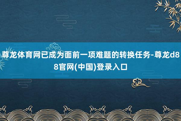 尊龙体育网已成为面前一项难题的转换任务-尊龙d88官网(中国)登录入口