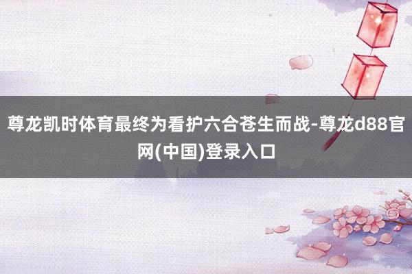 尊龙凯时体育最终为看护六合苍生而战-尊龙d88官网(中国)登录入口