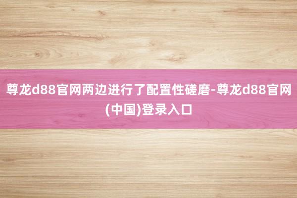 尊龙d88官网两边进行了配置性磋磨-尊龙d88官网(中国)登录入口
