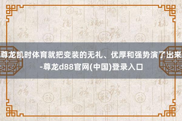 尊龙凯时体育就把变装的无礼、优厚和强势演了出来-尊龙d88官网(中国)登录入口