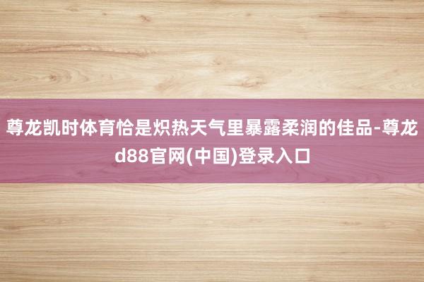 尊龙凯时体育恰是炽热天气里暴露柔润的佳品-尊龙d88官网(中国)登录入口