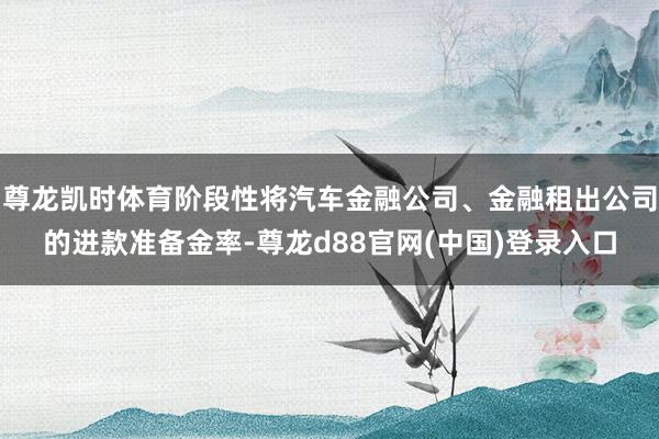 尊龙凯时体育阶段性将汽车金融公司、金融租出公司的进款准备金率-尊龙d88官网(中国)登录入口
