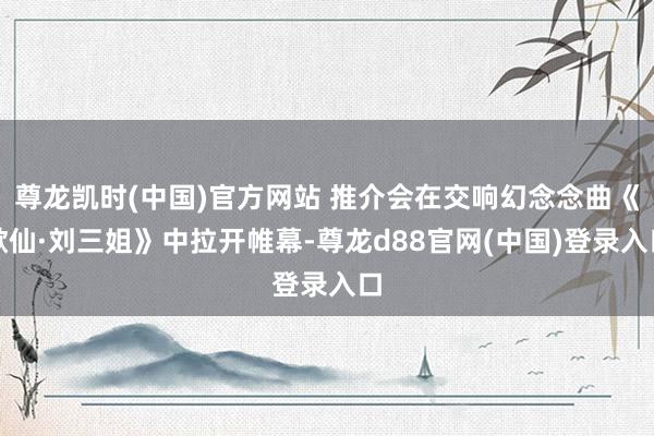 尊龙凯时(中国)官方网站 推介会在交响幻念念曲《歌仙·刘三姐》中拉开帷幕-尊龙d88官网(中国)登录入口