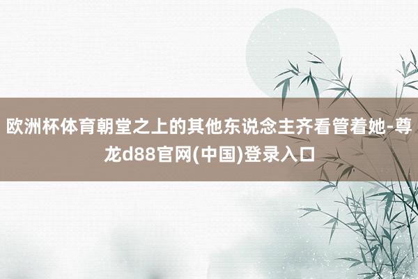 欧洲杯体育朝堂之上的其他东说念主齐看管着她-尊龙d88官网(中国)登录入口
