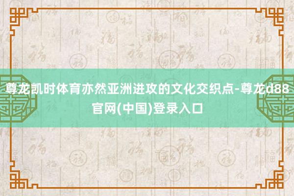 尊龙凯时体育亦然亚洲进攻的文化交织点-尊龙d88官网(中国)登录入口