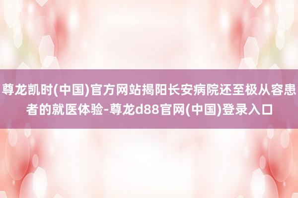 尊龙凯时(中国)官方网站揭阳长安病院还至极从容患者的就医体验-尊龙d88官网(中国)登录入口
