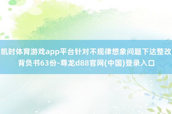 凯时体育游戏app平台针对不规律想象问题下达整改背负书63份-尊龙d88官网(中国)登录入口