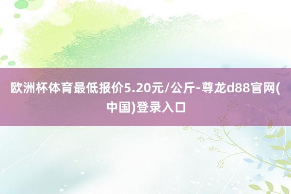 欧洲杯体育最低报价5.20元/公斤-尊龙d88官网(中国)登录入口