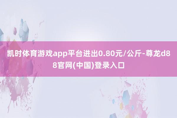 凯时体育游戏app平台进出0.80元/公斤-尊龙d88官网(中国)登录入口