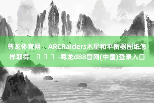 尊龙体育网    ARCRaiders木星和平衡器图纸怎样取得    			-尊龙d88官网(中国)登录入口