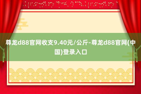 尊龙d88官网收支9.40元/公斤-尊龙d88官网(中国)登录入口