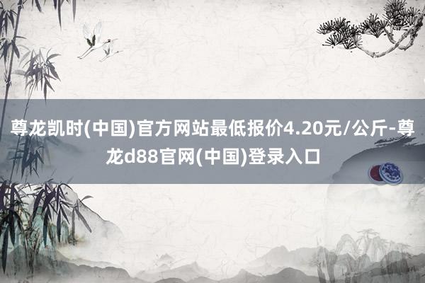 尊龙凯时(中国)官方网站最低报价4.20元/公斤-尊龙d88官网(中国)登录入口