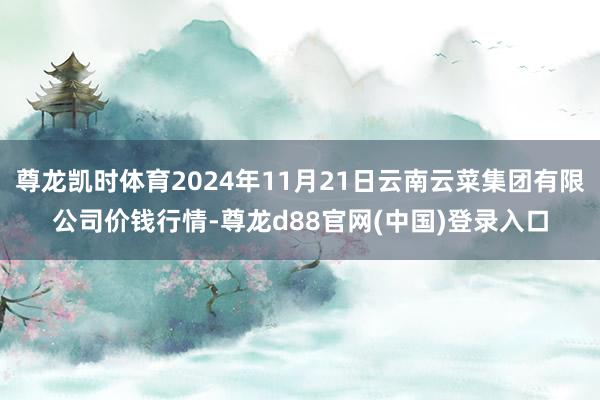 尊龙凯时体育2024年11月21日云南云菜集团有限公司价钱行情-尊龙d88官网(中国)登录入口