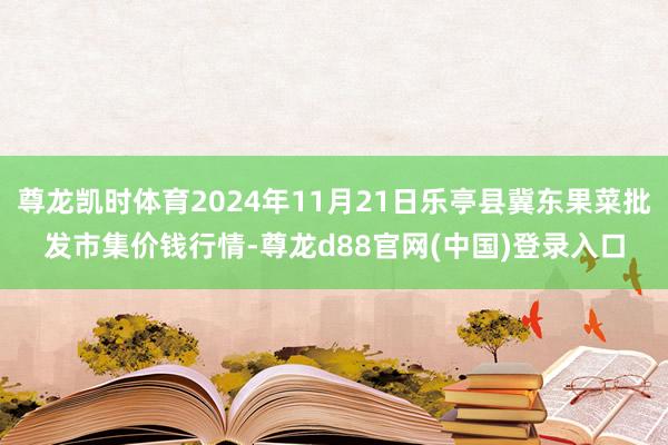 尊龙凯时体育2024年11月21日乐亭县冀东果菜批发市集价钱行情-尊龙d88官网(中国)登录入口