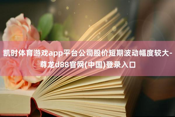 凯时体育游戏app平台公司股价短期波动幅度较大-尊龙d88官网(中国)登录入口