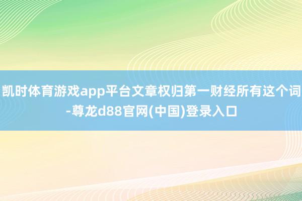 凯时体育游戏app平台文章权归第一财经所有这个词-尊龙d88官网(中国)登录入口