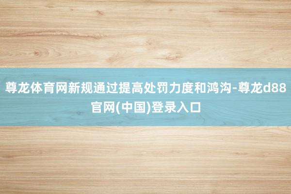 尊龙体育网新规通过提高处罚力度和鸿沟-尊龙d88官网(中国)登录入口