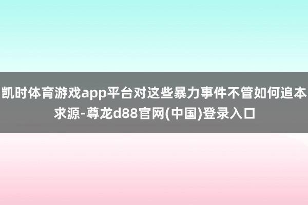 凯时体育游戏app平台对这些暴力事件不管如何追本求源-尊龙d88官网(中国)登录入口