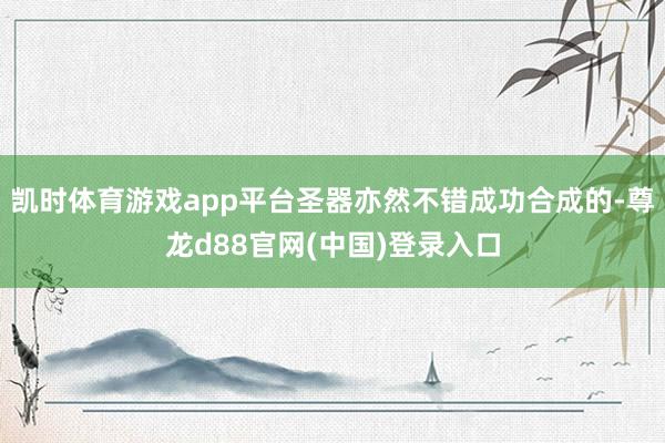 凯时体育游戏app平台圣器亦然不错成功合成的-尊龙d88官网(中国)登录入口