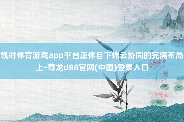 凯时体育游戏app平台正体目下端云协同的完满布局上-尊龙d88官网(中国)登录入口