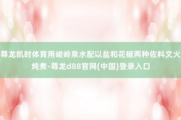 尊龙凯时体育用峻岭泉水配以盐和花椒两种佐料文火炖煮-尊龙d88官网(中国)登录入口