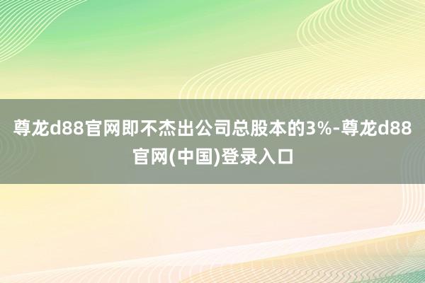 尊龙d88官网即不杰出公司总股本的3%-尊龙d88官网(中国)登录入口