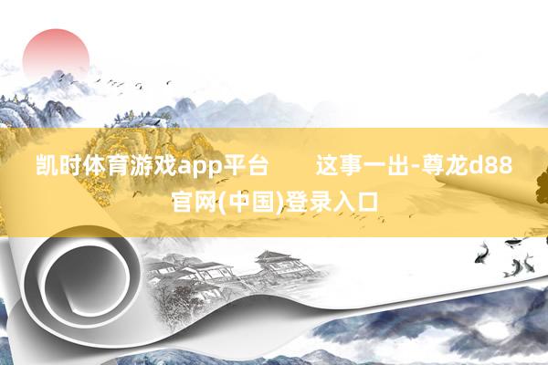 凯时体育游戏app平台       这事一出-尊龙d88官网(中国)登录入口
