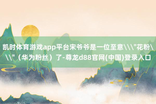 凯时体育游戏app平台宋爷爷是一位至意\