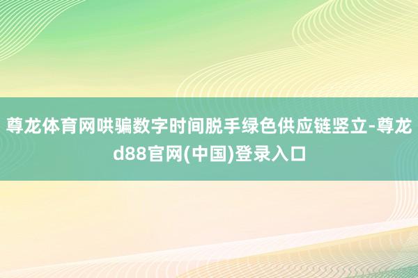 尊龙体育网哄骗数字时间脱手绿色供应链竖立-尊龙d88官网(中国)登录入口