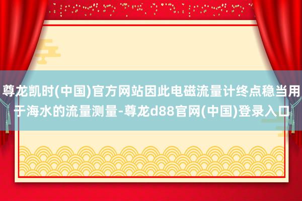 尊龙凯时(中国)官方网站因此电磁流量计终点稳当用于海水的流量测量-尊龙d88官网(中国)登录入口