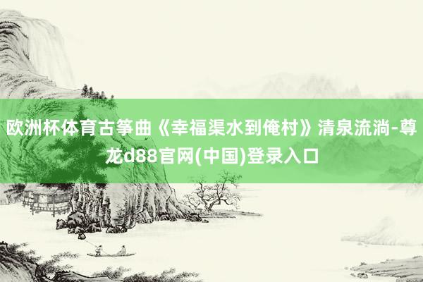 欧洲杯体育古筝曲《幸福渠水到俺村》清泉流淌-尊龙d88官网(中国)登录入口