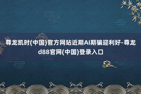 尊龙凯时(中国)官方网站　　近期AI期骗迎利好-尊龙d88官网(中国)登录入口