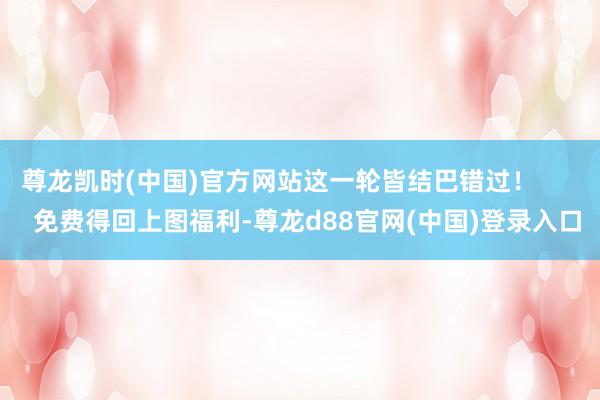 尊龙凯时(中国)官方网站这一轮皆结巴错过！        免费得回上图福利-尊龙d88官网(中国)登录入口