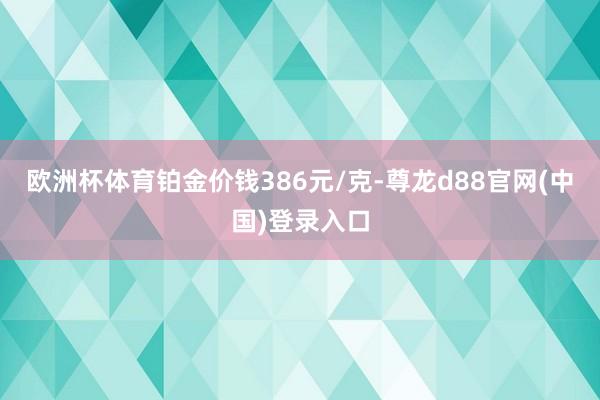 欧洲杯体育铂金价钱386元/克-尊龙d88官网(中国)登录入口