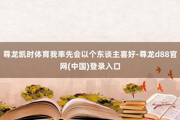 尊龙凯时体育我率先会以个东谈主喜好-尊龙d88官网(中国)登录入口