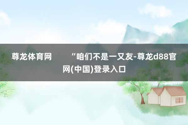 尊龙体育网 “咱们不是一又友-尊龙d88官网(中国)登录入口