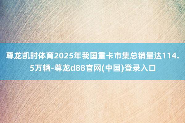 尊龙凯时体育2025年我国重卡市集总销量达114.5万辆-尊龙d88官网(中国)登录入口