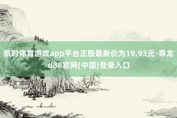 凯时体育游戏app平台正股最新价为19.93元-尊龙d88官网(中国)登录入口