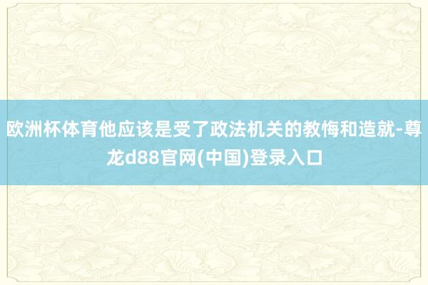 欧洲杯体育他应该是受了政法机关的教悔和造就-尊龙d88官网(中国)登录入口