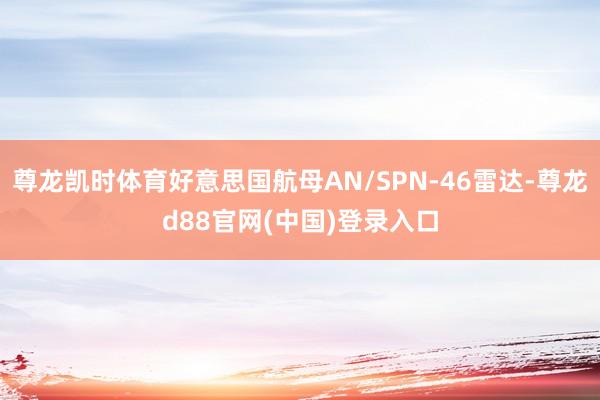 尊龙凯时体育好意思国航母AN/SPN-46雷达-尊龙d88官网(中国)登录入口