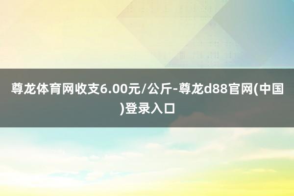 尊龙体育网收支6.00元/公斤-尊龙d88官网(中国)登录入口
