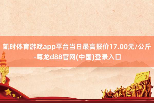 凯时体育游戏app平台当日最高报价17.00元/公斤-尊龙d88官网(中国)登录入口